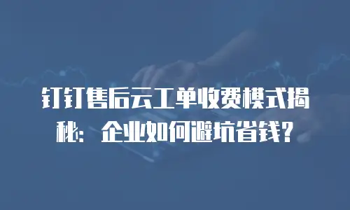 钉钉售后云工单收费模式揭秘：企业如何避坑省钱？