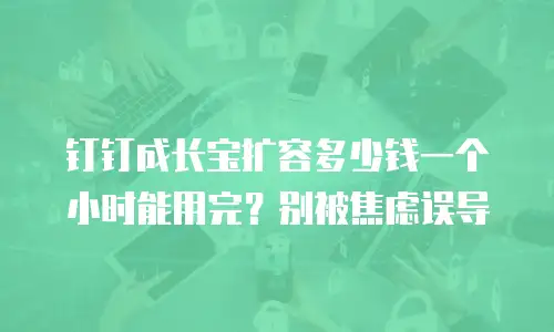 钉钉成长宝扩容多少钱一个小时能用完？别被焦虑误导