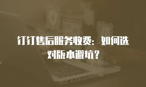 钉钉售后服务收费：如何选对版本避坑？