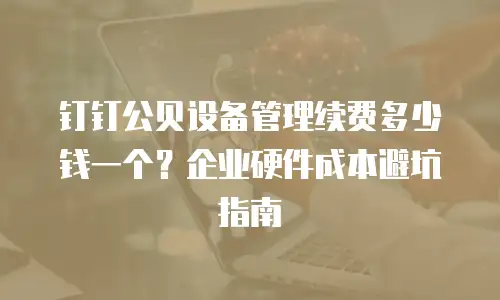 钉钉公贝设备管理续费多少钱一个？企业硬件成本避坑指南
