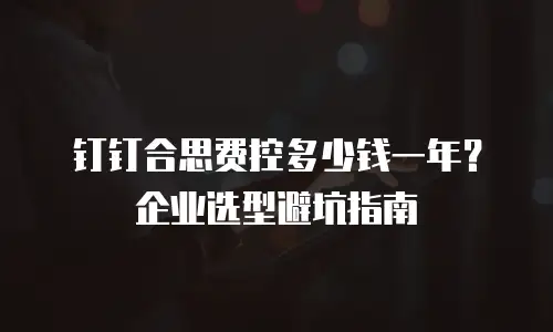 钉钉合思费控多少钱一年？企业选型避坑指南