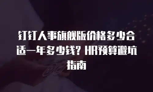 钉钉人事旗舰版价格多少合适一年多少钱？HR预算避坑指南