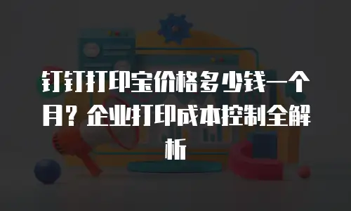 钉钉打印宝价格多少钱一个月？企业打印成本控制全解析