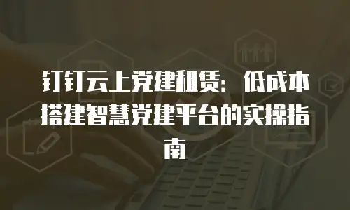 钉钉云上党建租赁：低成本搭建智慧党建平台的实操指南