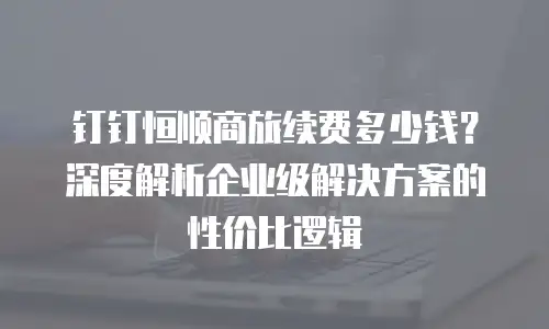 钉钉恒顺商旅续费多少钱？深度解析企业级解决方案的性价比逻辑