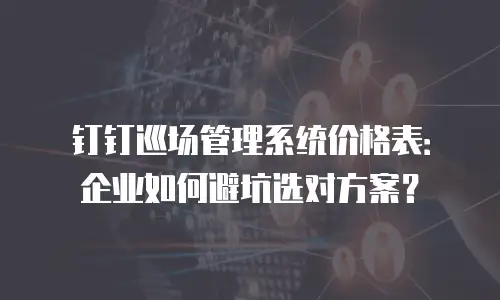 钉钉巡场管理系统价格表：企业如何避坑选对方案？