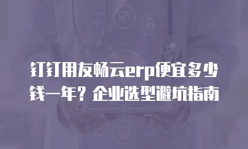 钉钉用友畅云erp便宜多少钱一年？企业选型避坑指南