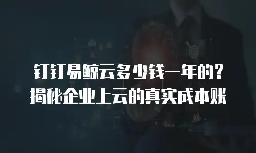钉钉易鲸云多少钱一年的？揭秘企业上云的真实成本账