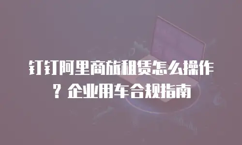 钉钉阿里商旅租赁怎么操作？企业用车合规指南