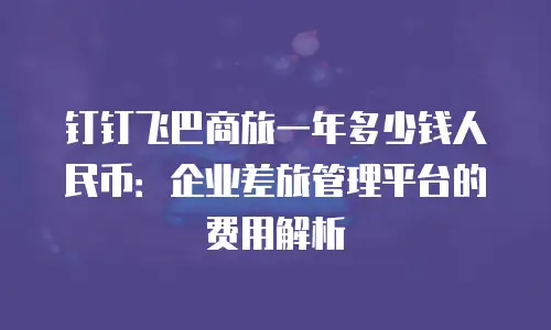 钉钉飞巴商旅一年多少钱人民币：企业差旅管理平台的费用解析