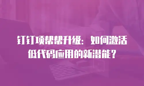 钉钉项帮帮升级：如何激活低代码应用的新潜能？