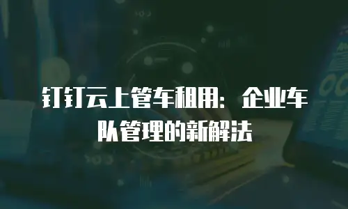 钉钉云上管车租用：企业车队管理的新解法