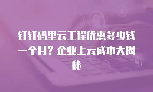 钉钉码里云工程优惠多少钱一个月？企业上云成本大揭秘