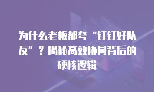 为什么老板都夸“钉钉好队友”？揭秘高效协同背后的硬核逻辑