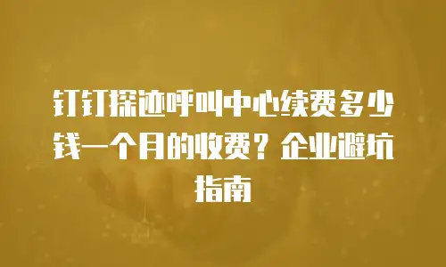 钉钉探迹呼叫中心续费多少钱一个月的收费？企业避坑指南