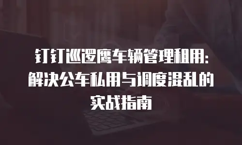 钉钉巡逻鹰车辆管理租用：解决公车私用与调度混乱的实战指南