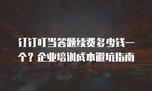 钉钉叮当答题续费多少钱一个？企业培训成本避坑指南
