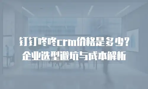 钉钉咚咚crm价格是多少？企业选型避坑与成本解析