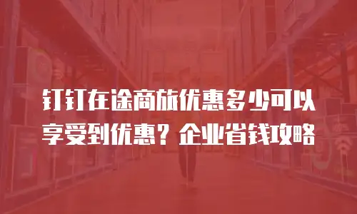 钉钉在途商旅优惠多少可以享受到优惠？企业省钱攻略