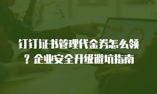 钉钉证书管理代金券怎么领？企业安全升级避坑指南
