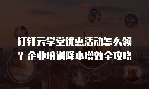 钉钉云学堂优惠活动怎么领？企业培训降本增效全攻略