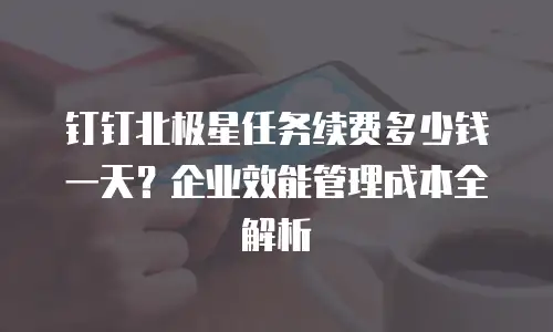 钉钉北极星任务续费多少钱一天？企业效能管理成本全解析