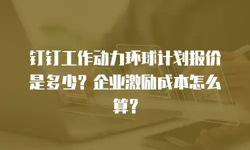 钉钉工作动力环球计划报价是多少？企业激励成本怎么算？