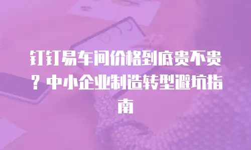 钉钉易车间价格到底贵不贵？中小企业制造转型避坑指南