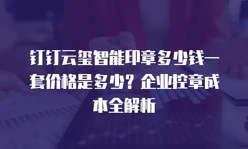 钉钉云玺智能印章多少钱一套价格是多少？企业控章成本全解析