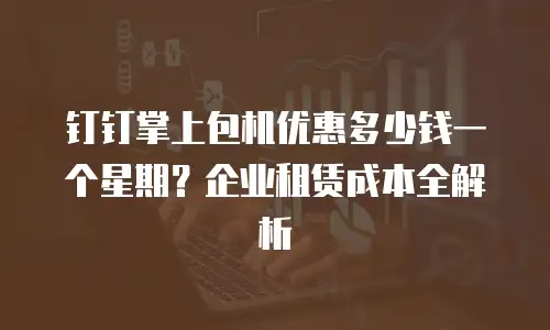 钉钉掌上包机优惠多少钱一个星期？企业租赁成本全解析