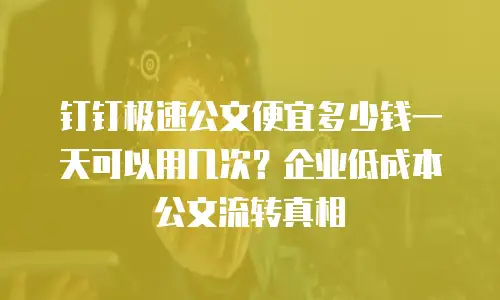 钉钉极速公文便宜多少钱一天可以用几次？企业低成本公文流转真相