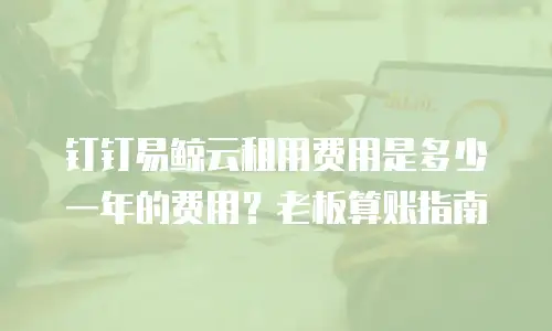 钉钉易鲸云租用费用是多少一年的费用？老板算账指南