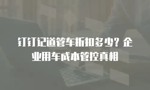 钉钉记道管车折扣多少？企业用车成本管控真相