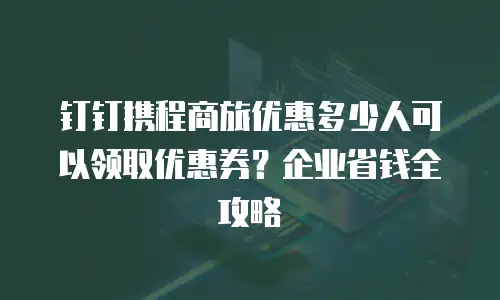 钉钉携程商旅优惠多少人可以领取优惠券？企业省钱全攻略