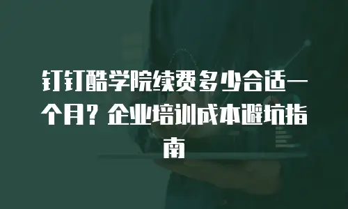 钉钉酷学院续费多少合适一个月？企业培训成本避坑指南