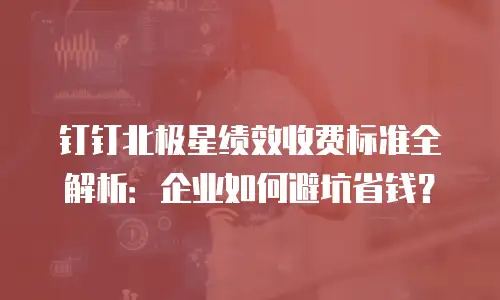 钉钉北极星绩效收费标准全解析：企业如何避坑省钱？
