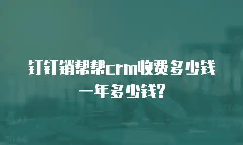 钉钉销帮帮crm收费多少钱一年多少钱？