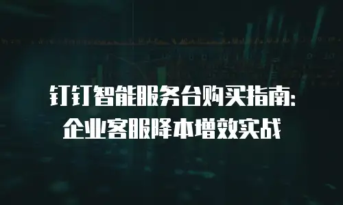钉钉智能服务台购买指南：企业客服降本增效实战