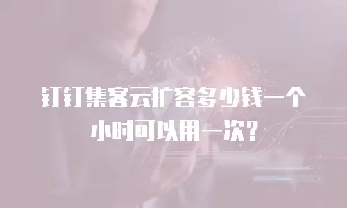 钉钉集客云扩容多少钱一个小时可以用一次？