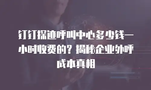钉钉探迹呼叫中心多少钱一小时收费的？揭秘企业外呼成本真相