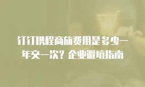 钉钉携程商旅费用是多少一年交一次？企业避坑指南