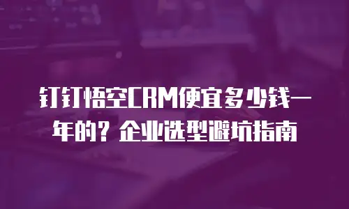钉钉悟空CRM便宜多少钱一年的？企业选型避坑指南