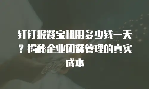 钉钉报餐宝租用多少钱一天？揭秘企业团餐管理的真实成本