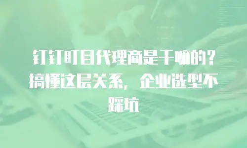 钉钉盯目代理商是干嘛的？搞懂这层关系，企业选型不踩坑