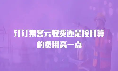 钉钉集客云收费还是按月算的费用高一点