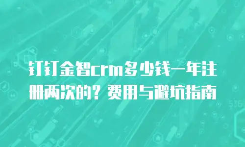 钉钉金智crm多少钱一年注册两次的？费用与避坑指南
