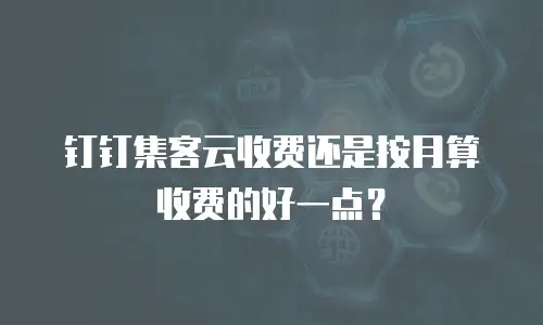 钉钉集客云收费还是按月算收费的好一点？