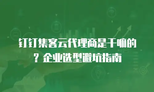 钉钉集客云代理商是干嘛的？企业选型避坑指南