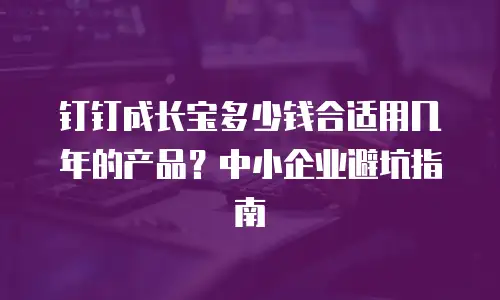钉钉成长宝多少钱合适用几年的产品？中小企业避坑指南