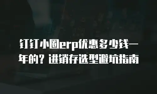 钉钉小圈erp优惠多少钱一年的？进销存选型避坑指南